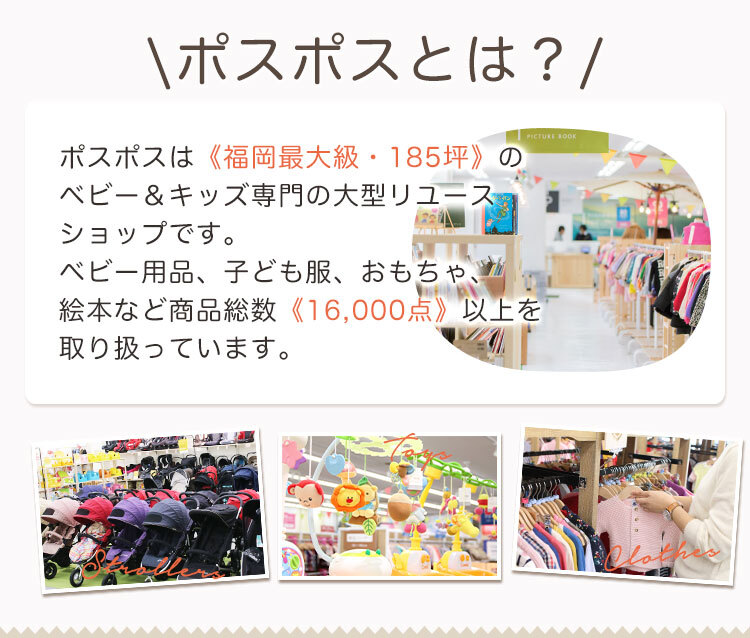 ポスポスは《福岡最大級・185坪》のベビー&キッズ専門の大型リユースショップです。ベビー用品、子ども服、おもちゃ、絵本など商品総数《16,000点》以上を取り扱っています。