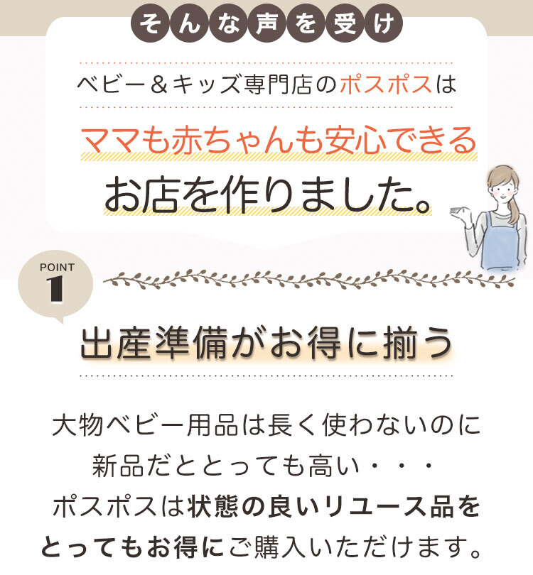 そんな声を受け、ベビー&キッズ専門店のポスポスはママも赤ちゃんも安心できるお店を作りました。pont1「出産準備がお得に揃う」大物ベビー用品は長く使わないのに新品だととっても高い。。。ポスポスは状態の良いリユース品をとってもお得にご購入いただけます。