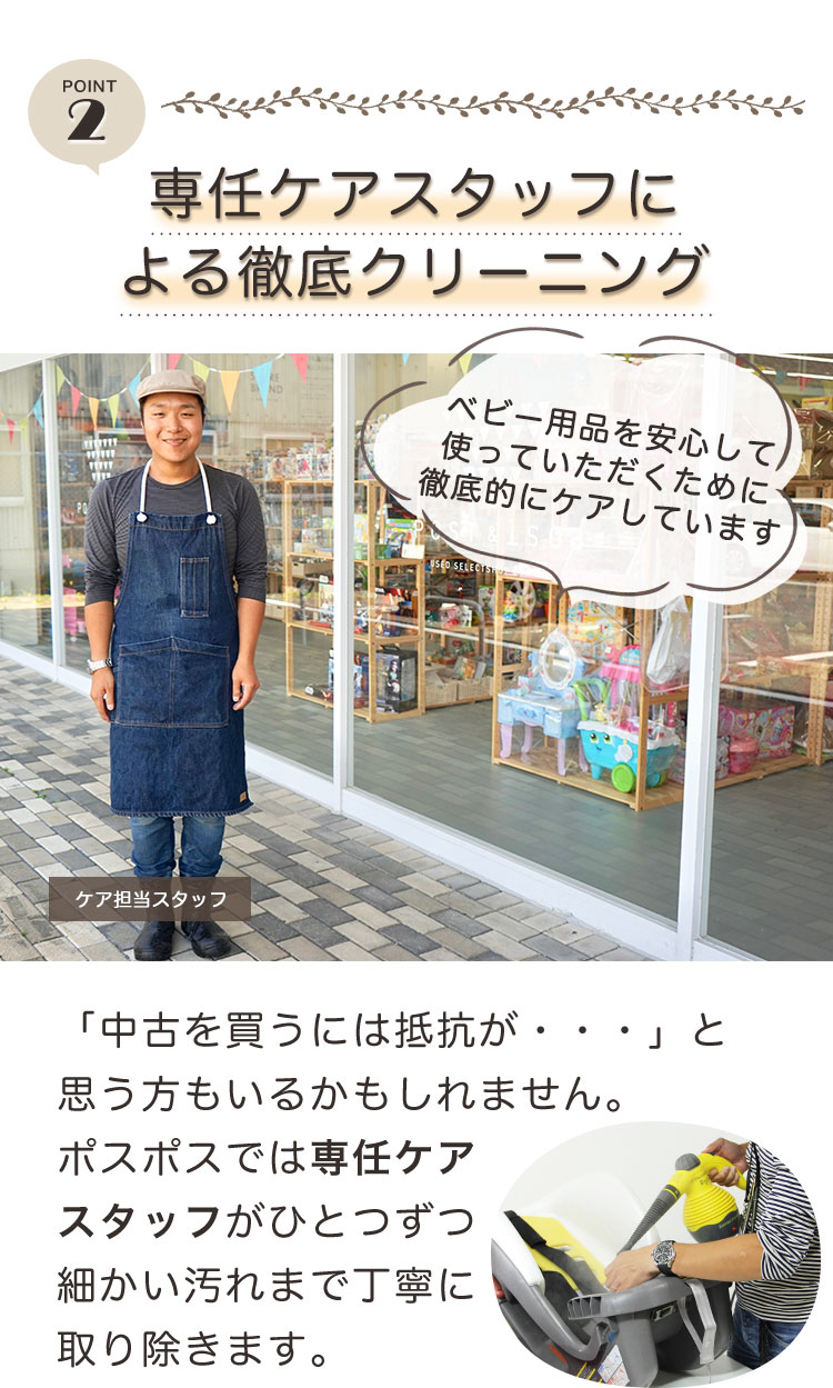 ポイント2 専任ケアスタッフによる徹底クリーニング。「中古を買うには抵抗が・・・」と思う人もいるかもしれません。ポスポスでは専任ケアスタッフがひとつずつ細かい汚れまで丁寧に取り除きます