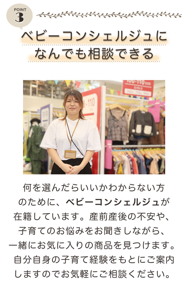 point3 ベビーコンシェルジュになんでも相談できる。何を選んだらいいかわからない方のために、ベビーコンシェルジュが在籍しています。産前産後の不安や、子育てのお悩みをお聞きしながら、一緒にお気に入りの商品を見つけます。自分自身の子育て経験をもとにご案内しますのでお気軽にご相談ください。