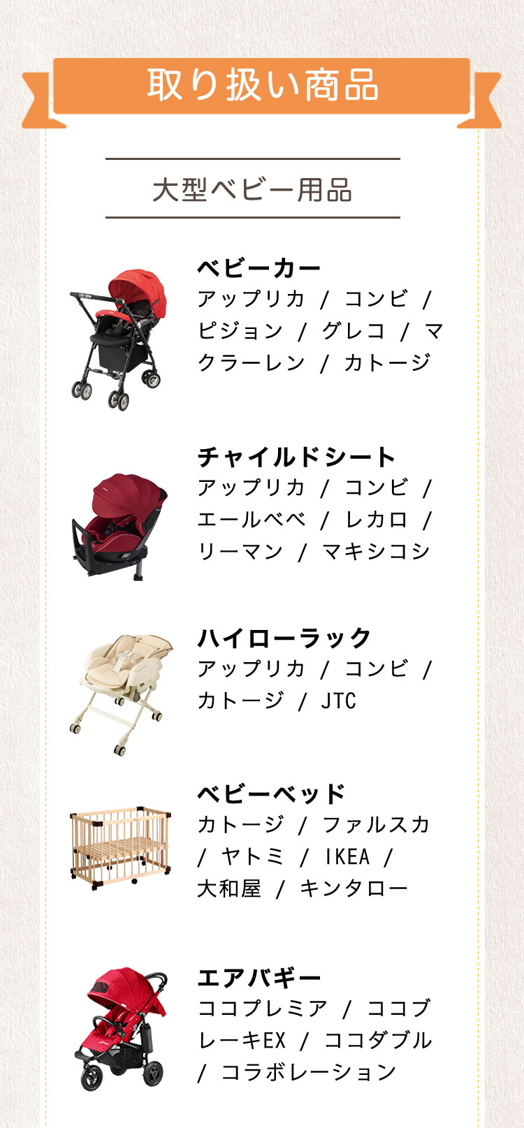 取扱商品。「大型ベビー用品」「ベビーカー」アップリカ/コンビ/ピジョン/グレコ/マクラーレン/カトージ「チャイルドシート」アップリカ/コンビ/エールベベ/レカロ/リーマン/マキシコシ「ハイローラック」アップリカ/コンビ/カトージ/JTC「ベビーベッド」カトージ/ファルスカ/ヤトミ/IKEA/大和屋/キンタロー「エアバギー」ココプレミア/ココブレーキEX/ココダブル/コラボレーション