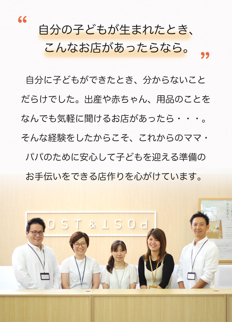 自分に子どもができたとき、わからないことだらけでした。出産や赤ちゃん、用品のことを何でも気軽に聞けるお店があったら。そんな経験をしたからこそ、これからのママ・パパのために安心して子どもを迎える準備のお手伝いをできるお店作りを心がけています。

